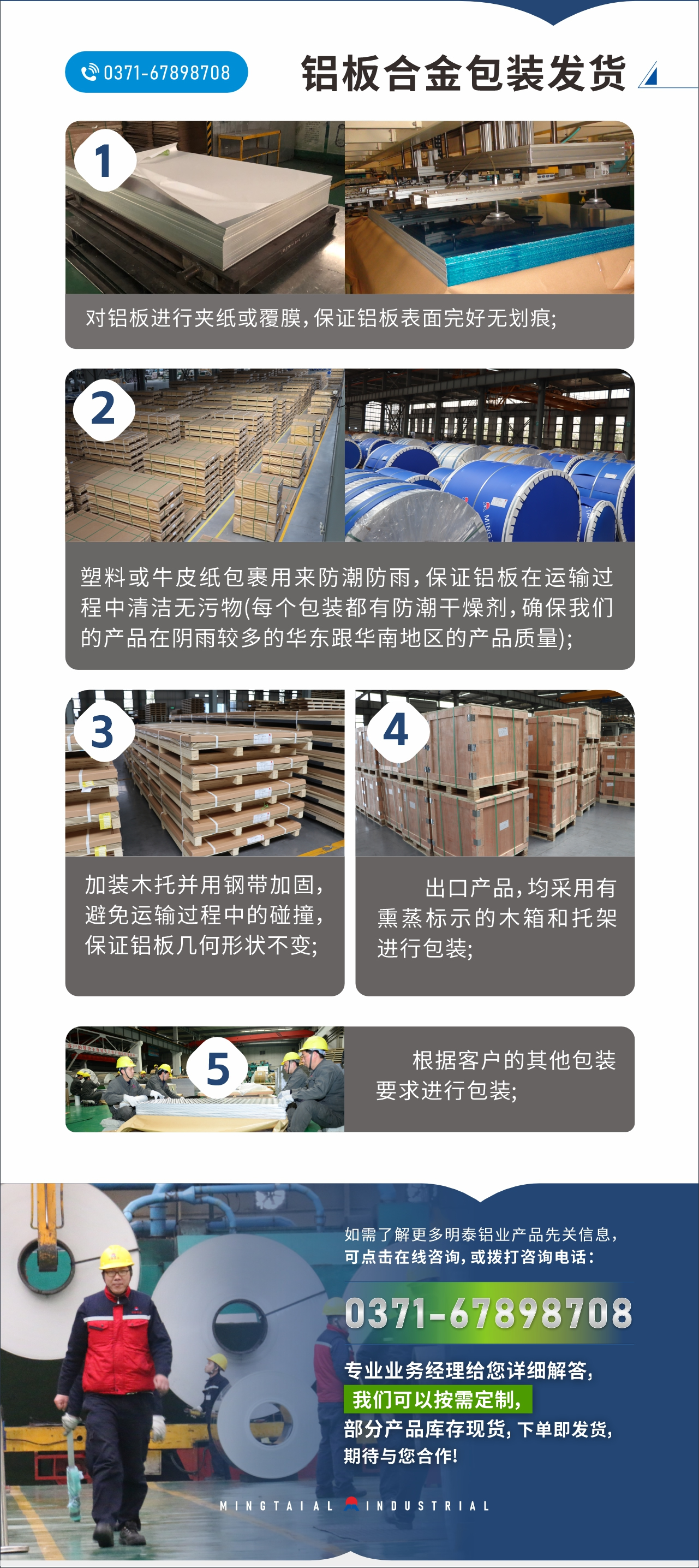 　　鋁板合金包裝發(fā)貨
　　1、對(duì)鋁板進(jìn)行夾紙或覆膜，保證鋁板表面完好無(wú)劃痕;

　　2、塑料或牛皮紙包裹用來(lái)防潮防雨，保證鋁板在運(yùn)輸過(guò)程中清潔無(wú)污物(每個(gè)包裝都有防潮干燥劑，確保我們的產(chǎn)品在陰雨較多的華東跟華南地區(qū)的產(chǎn)品質(zhì)量);

　　3、加裝木托并用鋼帶加固，避免運(yùn)輸過(guò)程中的碰撞，保證鋁板幾何形狀不變;

　　4、出口產(chǎn)品，均采用有熏蒸標(biāo)示的木箱和托架進(jìn)行包裝;

　　5、根據(jù)客戶的其他包裝要求進(jìn)行包裝;

　　如需了解更多明泰鋁業(yè)產(chǎn)品先關(guān)信息，可點(diǎn)擊在線咨詢，或撥打咨詢電話：0371-67898708，專業(yè)業(yè)務(wù)經(jīng)理給您詳細(xì)解答，我們可以按需定制，部分產(chǎn)品庫(kù)存現(xiàn)貨，下單即發(fā)貨，期待與您合作!