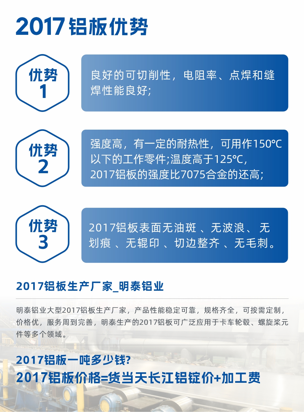 明泰可生產(chǎn)O、T3、T4、T351、H112狀態(tài)下的2017鋁板，具有良好的可切削性，電阻率、電焊和縫焊性能良好，同時有一定的耐熱性，用20117鋁板制作的工作零件可在溫度150℃的地方工作。強度高，在溫度高于125℃時，2017合金的強度比7075合金還高。2017鋁板的應(yīng)用范圍較為狹窄，主要是鉚釘、通用機械零件、船舶、建筑結(jié)構(gòu)件、卡車車轂等領(lǐng)域。
明泰2017鋁板產(chǎn)品優(yōu)勢:
1、良好的可切削性，電阻率、點焊和縫焊性能良好;
2、強度高，有一定的耐熱性，可用作150°C以下的工作零件;溫度高于125°C，2017鋁板的強度比7075合金的還高;
3、2017鋁板表面無油斑 、無波浪、 無劃痕 、無輥印 、切邊整齊 、無毛刺。
