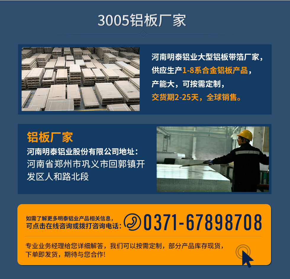 3005鋁板廠家
河南明泰鋁業(yè)大型鋁板帶箔廠家，供應(yīng)生產(chǎn)1-8系合金鋁板產(chǎn)品，產(chǎn)能大，可按需定制，交貨期2-25天，全球銷售。
鋁板廠家河南明泰鋁業(yè)股份有限公司地址：河南省鄭州市鞏義市回郭鎮(zhèn)開發(fā)區(qū)人和路北段
如需了解更多明泰鋁業(yè)產(chǎn)品相關(guān)信息，可點擊在線咨詢，或撥打咨詢電話：0371-67898708，專業(yè)業(yè)務(wù)經(jīng)理給您詳細解答，我們可以按需定制，部分產(chǎn)品庫存現(xiàn)貨，下單即發(fā)貨，期待與您合作!